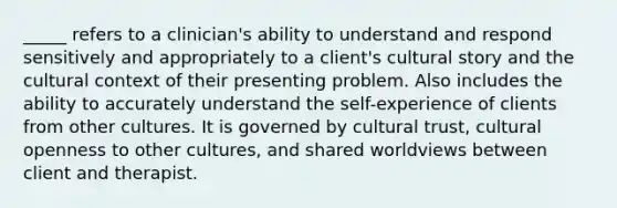 _____ refers to a clinician's ability to understand and respond sensitively and appropriately to a client's cultural story and the cultural context of their presenting problem. Also includes the ability to accurately understand the self-experience of clients from other cultures. It is governed by cultural trust, cultural openness to other cultures, and shared worldviews between client and therapist.