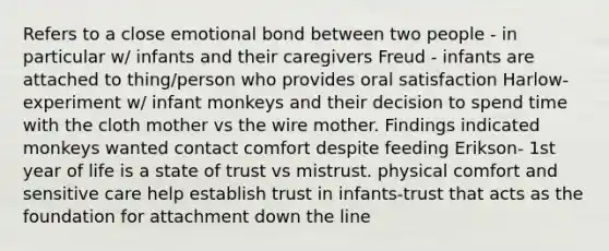 Refers to a close emotional bond between two people - in particular w/ infants and their caregivers Freud - infants are attached to thing/person who provides oral satisfaction Harlow- experiment w/ infant monkeys and their decision to spend time with the cloth mother vs the wire mother. Findings indicated monkeys wanted contact comfort despite feeding Erikson- 1st year of life is a state of trust vs mistrust. physical comfort and sensitive care help establish trust in infants-trust that acts as the foundation for attachment down the line