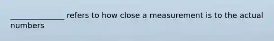 ______________ refers to how close a measurement is to the actual numbers