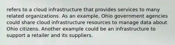 refers to a cloud infrastructure that provides services to many related organizations. As an example, Ohio government agencies could share cloud infrastructure resources to manage data about Ohio citizens. Another example could be an infrastructure to support a retailer and its suppliers.