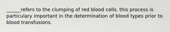 ______refers to the clumping of red blood cells. this process is particulary important in the determination of blood types prior to blood transfusions.