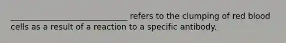 _____________________________ refers to the clumping of red blood cells as a result of a reaction to a specific antibody.