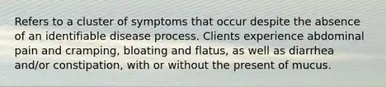 Refers to a cluster of symptoms that occur despite the absence of an identifiable disease process. Clients experience abdominal pain and cramping, bloating and flatus, as well as diarrhea and/or constipation, with or without the present of mucus.