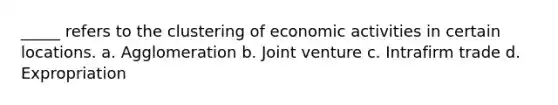 _____ refers to the clustering of economic activities in certain locations. a. Agglomeration b. Joint venture c. Intrafirm trade d. Expropriation