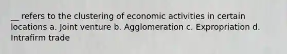 __ refers to the clustering of economic activities in certain locations a. Joint venture b. Agglomeration c. Expropriation d. Intrafirm trade