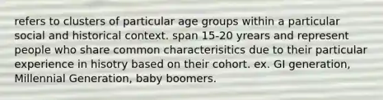 refers to clusters of particular age groups within a particular social and historical context. span 15-20 yrears and represent people who share common characterisitics due to their particular experience in hisotry based on their cohort. ex. GI generation, Millennial Generation, baby boomers.