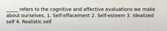 _____ refers to the cognitive and affective evaluations we make about ourselves. 1. Self-effacement 2. Self-esteem 3. Idealized self 4. Realistic self