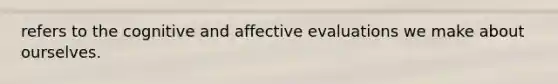 refers to the cognitive and affective evaluations we make about ourselves.