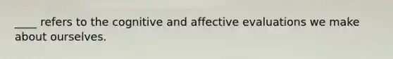 ____ refers to the cognitive and affective evaluations we make about ourselves.