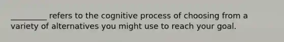 _________ refers to the cognitive process of choosing from a variety of alternatives you might use to reach your goal.