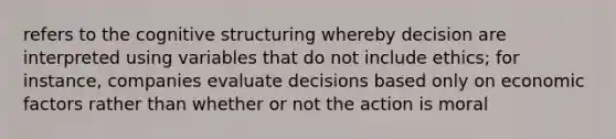 refers to the cognitive structuring whereby decision are interpreted using variables that do not include ethics; for instance, companies evaluate decisions based only on economic factors rather than whether or not the action is moral