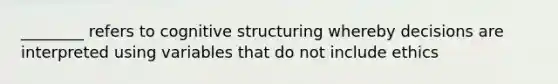 ________ refers to cognitive structuring whereby decisions are interpreted using variables that do not include ethics