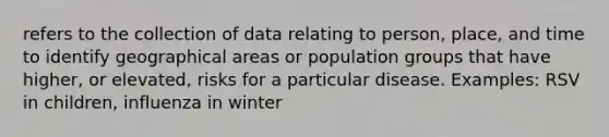 refers to the collection of data relating to person, place, and time to identify geographical areas or population groups that have higher, or elevated, risks for a particular disease. Examples: RSV in children, influenza in winter