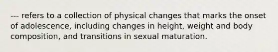 --- refers to a collection of physical changes that marks the onset of adolescence, including changes in height, weight and body composition, and transitions in sexual maturation.