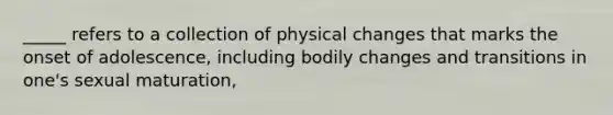 _____ refers to a collection of physical changes that marks the onset of adolescence, including bodily changes and transitions in one's sexual maturation,