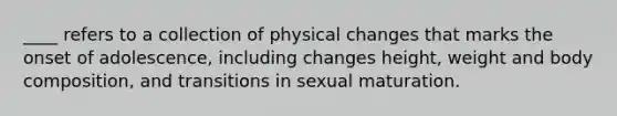 ​____ refers to a collection of physical changes that marks the onset of adolescence, including changes height, weight and body composition, and transitions in sexual maturation.