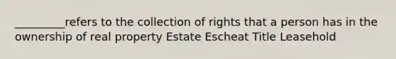 _________refers to the collection of rights that a person has in the ownership of real property Estate Escheat Title Leasehold