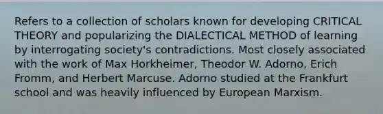 Refers to a collection of scholars known for developing CRITICAL THEORY and popularizing the DIALECTICAL METHOD of learning by interrogating society's contradictions. Most closely associated with the work of Max Horkheimer, Theodor W. Adorno, Erich Fromm, and Herbert Marcuse. Adorno studied at the Frankfurt school and was heavily influenced by European Marxism.