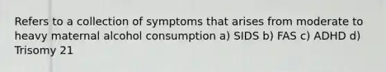 Refers to a collection of symptoms that arises from moderate to heavy maternal alcohol consumption a) SIDS b) FAS c) ADHD d) Trisomy 21