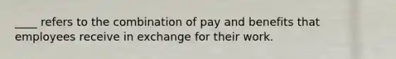 ____ refers to the combination of pay and benefits that employees receive in exchange for their work.