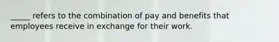 _____ refers to the combination of pay and benefits that employees receive in exchange for their work.