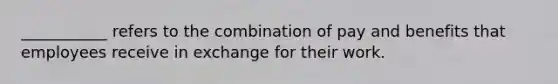___________ refers to the combination of pay and benefits that employees receive in exchange for their work.