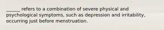 ______ refers to a combination of severe physical and psychological symptoms, such as depression and irritability, occurring just before menstruation.