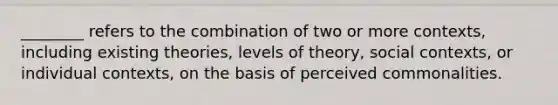 ________ refers to the combination of two or more contexts, including existing theories, levels of theory, social contexts, or individual contexts, on the basis of perceived commonalities.