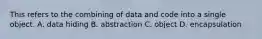 This refers to the combining of data and code into a single object. A. data hiding B. abstraction C. object D. encapsulation