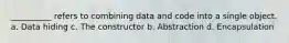 __________ refers to combining data and code into a single object. a. Data hiding c. The constructor b. Abstraction d. Encapsulation