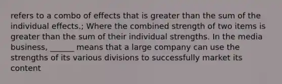 refers to a combo of effects that is greater than the sum of the individual effects.; Where the combined strength of two items is greater than the sum of their individual strengths. In the media business, ______ means that a large company can use the strengths of its various divisions to successfully market its content