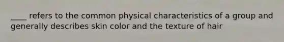 ____ refers to the common physical characteristics of a group and generally describes skin color and the texture of hair