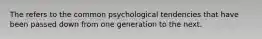 The refers to the common psychological tendencies that have been passed down from one generation to the next.