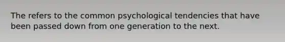 The refers to the common psychological tendencies that have been passed down from one generation to the next.