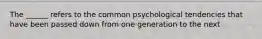 The ______ refers to the common psychological tendencies that have been passed down from one generation to the next