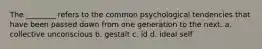 The ________ refers to the common psychological tendencies that have been passed down from one generation to the next. a. collective unconscious b. gestalt c. id d. ideal self