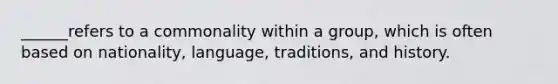 ______refers to a commonality within a group, which is often based on nationality, language, traditions, and history.