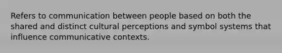 Refers to communication between people based on both the shared and distinct cultural perceptions and symbol systems that influence communicative contexts.