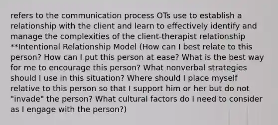 refers to the communication process OTs use to establish a relationship with the client and learn to effectively identify and manage the complexities of the client-therapist relationship **Intentional Relationship Model (How can I best relate to this person? How can I put this person at ease? What is the best way for me to encourage this person? What nonverbal strategies should I use in this situation? Where should I place myself relative to this person so that I support him or her but do not "invade" the person? What cultural factors do I need to consider as I engage with the person?)