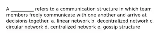 A __________ refers to a communication structure in which team members freely communicate with one another and arrive at decisions together. a. linear network b. decentralized network c. circular network d. centralized network e. gossip structure