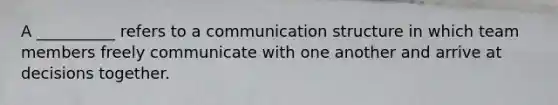 A __________ refers to a communication structure in which team members freely communicate with one another and arrive at decisions together.