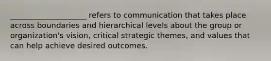 ____________________ refers to communication that takes place across boundaries and hierarchical levels about the group or organization's vision, critical strategic themes, and values that can help achieve desired outcomes.