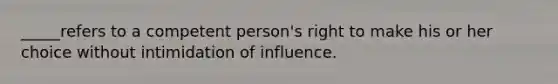 _____refers to a competent person's right to make his or her choice without intimidation of influence.