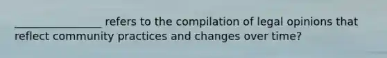 ________________ refers to the compilation of legal opinions that reflect community practices and changes over time?