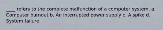 ____ refers to the complete malfunction of a computer system. a. Computer burnout b. An interrupted power supply c. A spike d. System failure