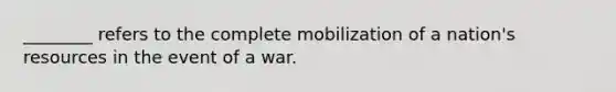 ________ refers to the complete mobilization of a nation's resources in the event of a war.