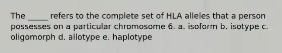 The _____ refers to the complete set of HLA alleles that a person possesses on a particular chromosome 6. a. isoform b. isotype c. oligomorph d. allotype e. haplotype