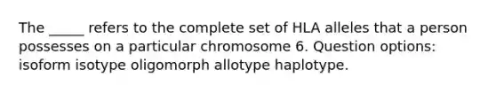 The _____ refers to the complete set of HLA alleles that a person possesses on a particular chromosome 6. Question options: isoform isotype oligomorph allotype haplotype.