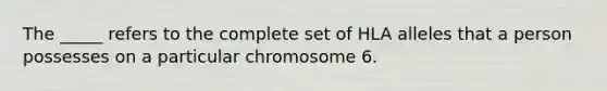 ​The _____ refers to the complete set of HLA alleles that a person possesses on a particular chromosome 6.