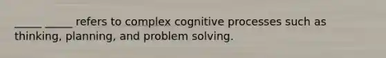 _____ _____ refers to complex cognitive processes such as thinking, planning, and problem solving.